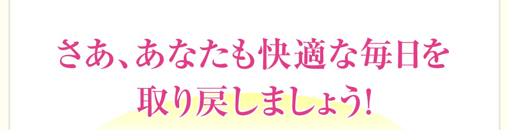 さあ、あなたも快適な毎日を取り戻しましょう!