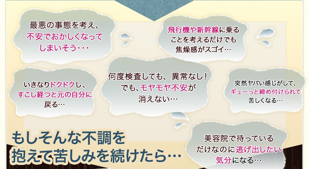 おかしくなってしまう、最悪の事態にならないか不安感がすごい…・飛行機や新幹線に乗ることを考えるだけでも焦燥感がスゴイ…・いきなりドクドクなって、すこし経つと元の自分に戻る…・何度、検査しても異常なし!でも、モヤモヤ不安が消えない…・突然、ヤバい感じがしてギューっと締め付けられて苦しくなる…・美容院に歯医者を待ってるだけで逃げ出したい気分になる…