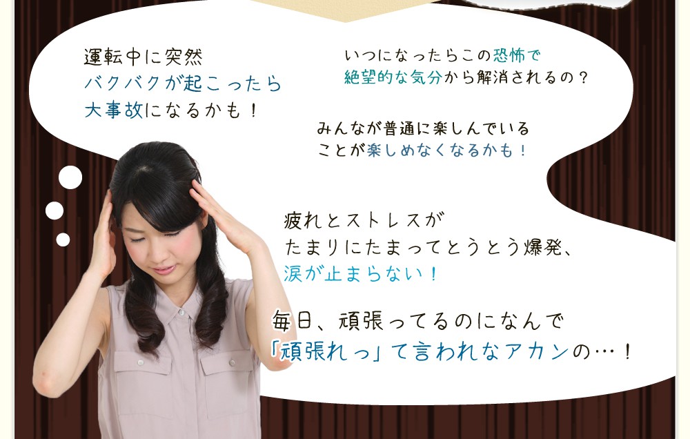もしそんな不調を抱えて苦しみを続けたら…/運転中に突然のバクバクが起こったら大事故になるかも!・いつになったらこの苦しみの恐怖で絶望的な気分になるかも!・みんなが普通に楽しんでいることが楽しめなくなるかも!・疲れとストレスが溜まりにたまってとうとう爆発、涙が止まらない!・毎日、頑張ってるのになんで「頑張れって」言われなアカンの…!