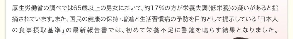 厚生労働省の調べで65歳以上の男女において、約17%の方が栄養失調(低栄養)の疑いがあると指摘されています。また、健康の保持・増進と生活習慣病の予防を目的として提示している「日本人の食事摂取基準」の最近報告書では、初めて栄養不足に警鐘を鳴らす結果となりました。
