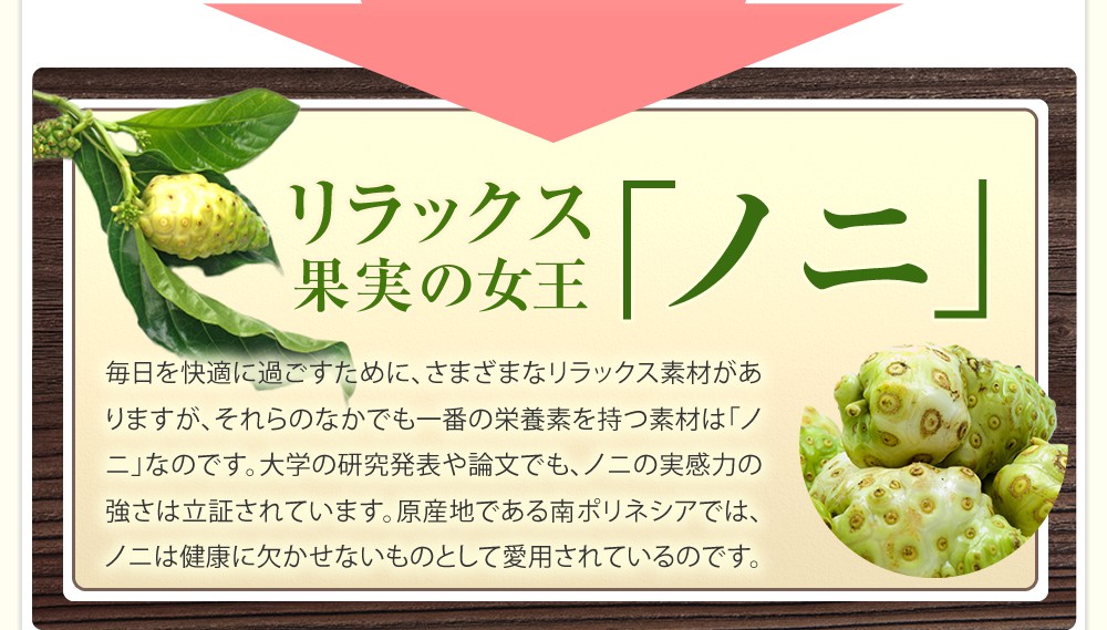 リラックス果実の女王「ノニ」/毎日を快適に過ごすためのさまざまなリラックス素材。そして、それらのなかでも一番の栄養素を持つ素材は「ノニ」なのです。大学の研究発表や論文でも、ノニの実感力の強さは立証されています。原産地である南ポリネシアではノニは健康に欠かせないものとして愛用されているのです。