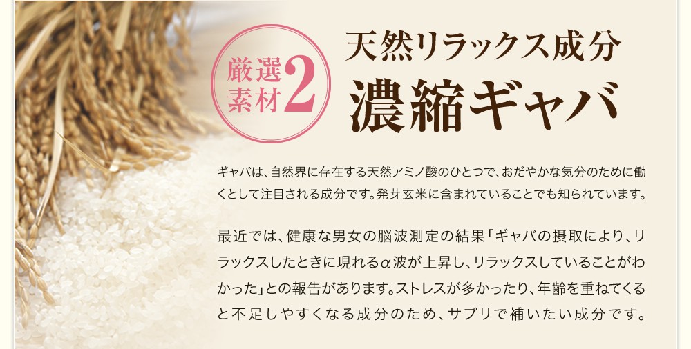 厳選素材2 天然リラックス成分濃縮ギャバ / ギャバは、自然界に存在する天然アミノ酸のひとつで、おだやかな気分のために働くとして注目される成分です。発芽玄米に含まれていることでも知られています。最近では、健康な男女の脳波測定の結果「ギャバの摂取により、リラックスしたときに現れるα波が上昇し、リラックスしていることがわかった」との報告があります。ストレスが多かったり、年齢を重ねてくると不足しやすくなる成分のため、サプリで補いたいです。