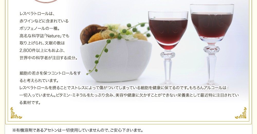 レスベラトロールは、赤ワインなどに含まれているポリフェノールの一種。高名な科学誌「Nature」でも取り上げられ、文献の数は
2,800件以上にもおよぶ、世界中の科学者が注目する成分。細胞の若さを保つコントロールをすると考えられています。レスベラトロールを摂ることでストレスによって傷がついてしまっている細胞を健康に保てるのです。もちろんアルコールは一切入っていません。ビタミン・ミネラルをたっぷり含み、美容や健康に欠かすことが出来ない栄養素として最近特に注目されている素材です。