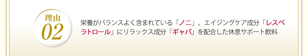 栄養バランスがよく含まれている「ノニ」、エイジングケア成分「レスベラトール」にリラックス成分「ギャバ」を配合した休息サポート飲料