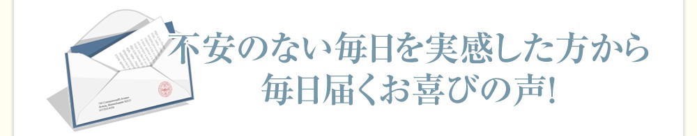 不安のない毎日を実感した方から毎日届くお喜びの声!